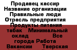 Продавец-кассир › Название организации ­ Правильные люди › Отрасль предприятия ­ Продукты питания, табак › Минимальный оклад ­ 26 000 - Все города Работа » Вакансии   . Тверская обл.,Вышний Волочек г.